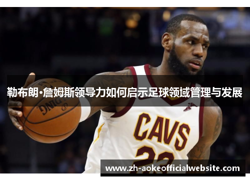 勒布朗·詹姆斯领导力如何启示足球领域管理与发展
