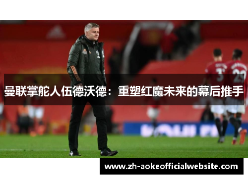 曼联掌舵人伍德沃德：重塑红魔未来的幕后推手